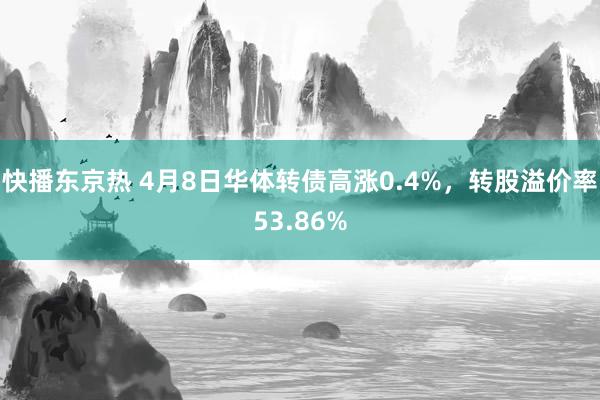 快播东京热 4月8日华体转债高涨0.4%，转股溢价率53.86%