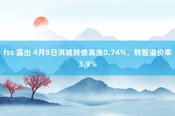 fss 露出 4月8日洪城转债高涨0.74%，转股溢价率3.9%