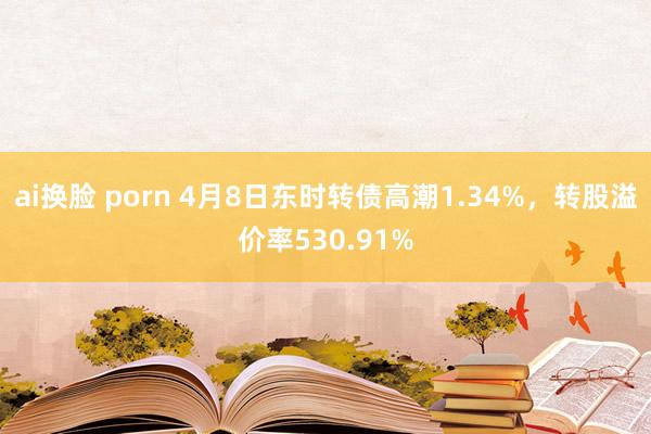 ai换脸 porn 4月8日东时转债高潮1.34%，转股溢价率530.91%