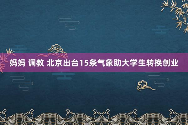 妈妈 调教 北京出台15条气象助大学生转换创业