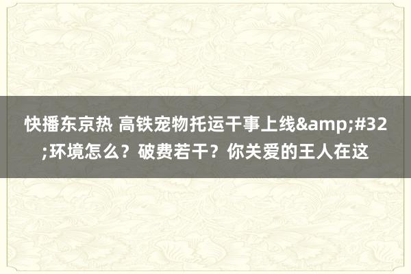 快播东京热 高铁宠物托运干事上线&#32;环境怎么？破费若干？你关爱的王人在这