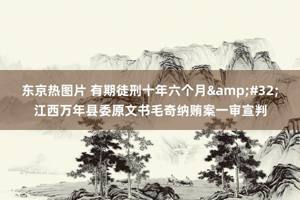 东京热图片 有期徒刑十年六个月&#32;江西万年县委原文书毛奇纳贿案一审宣判