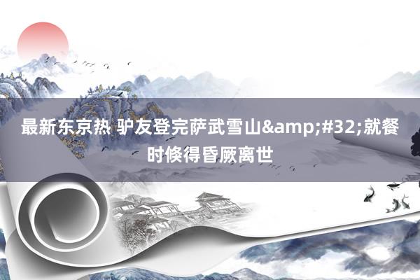 最新东京热 驴友登完萨武雪山&#32;就餐时倏得昏厥离世