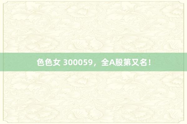 色色女 300059，全A股第又名！