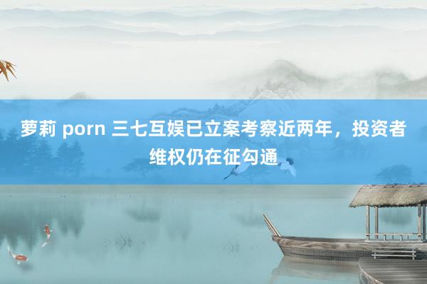 萝莉 porn 三七互娱已立案考察近两年，投资者维权仍在征勾通