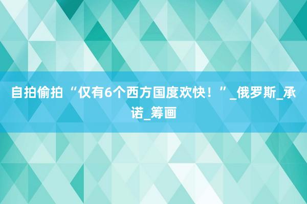 自拍偷拍 “仅有6个西方国度欢快！”_俄罗斯_承诺_筹画