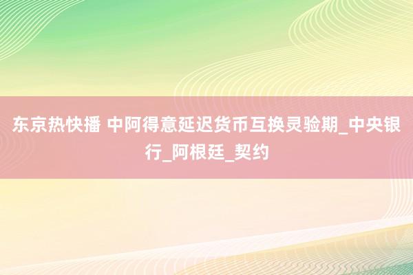 东京热快播 中阿得意延迟货币互换灵验期_中央银行_阿根廷_契约