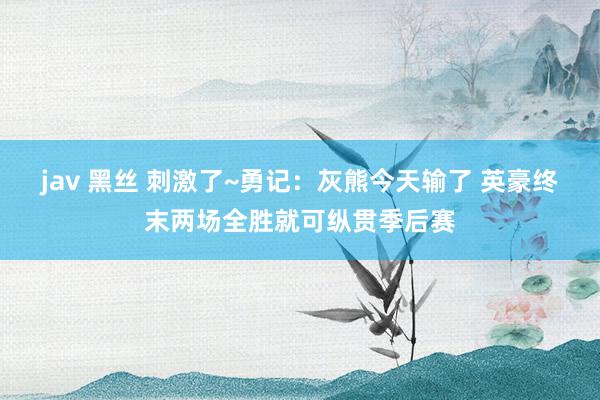 jav 黑丝 刺激了~勇记：灰熊今天输了 英豪终末两场全胜就可纵贯季后赛