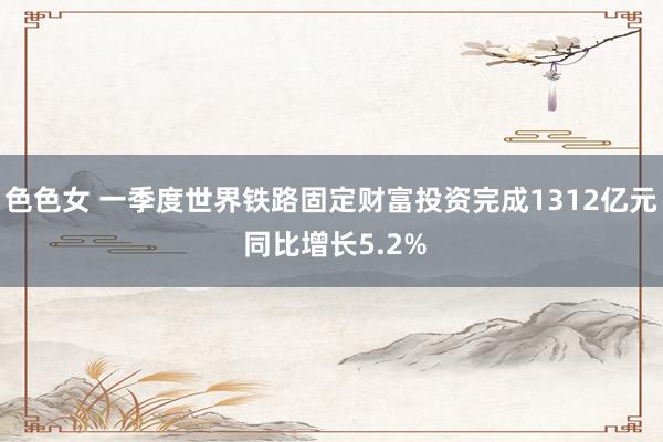 色色女 一季度世界铁路固定财富投资完成1312亿元 同比增长5.2%
