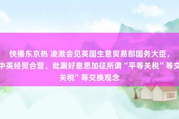 快播东京热 凌激会见英国生意贸易部国务大臣，就深切中英经贸合营、纰漏好意思加征所谓“平等关税”等交换观念