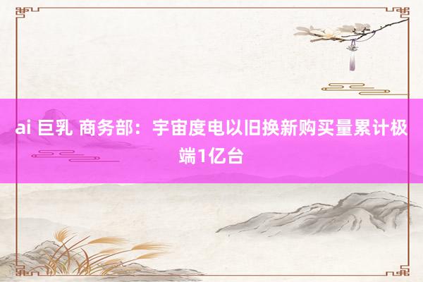 ai 巨乳 商务部：宇宙度电以旧换新购买量累计极端1亿台