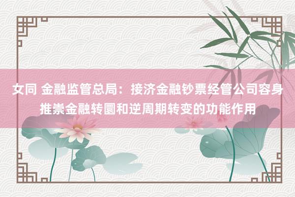女同 金融监管总局：接济金融钞票经管公司容身推崇金融转圜和逆周期转变的功能作用
