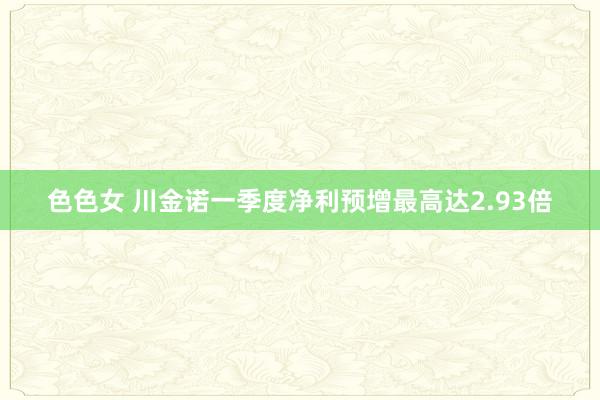 色色女 川金诺一季度净利预增最高达2.93倍