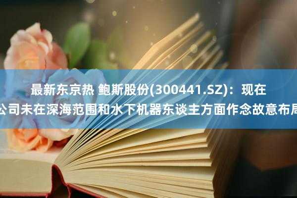 最新东京热 鲍斯股份(300441.SZ)：现在公司未在深海范围和水下机器东谈主方面作念故意布局