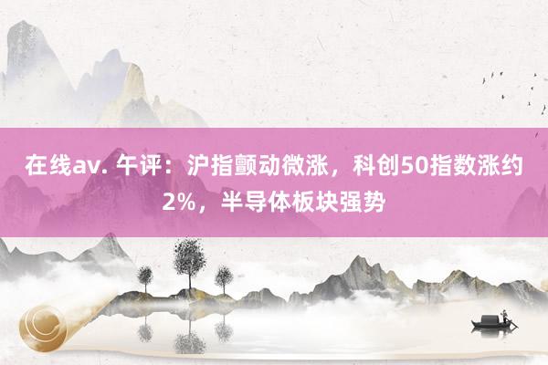 在线av. 午评：沪指颤动微涨，科创50指数涨约2%，半导体板块强势