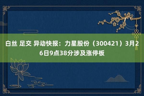 白丝 足交 异动快报：力星股份（300421）3月26日9点38分涉及涨停板