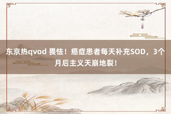 东京热qvod 畏怯！癌症患者每天补充SOD，3个月后主义天崩地裂！