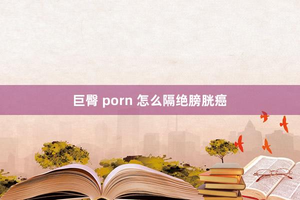 巨臀 porn 怎么隔绝膀胱癌