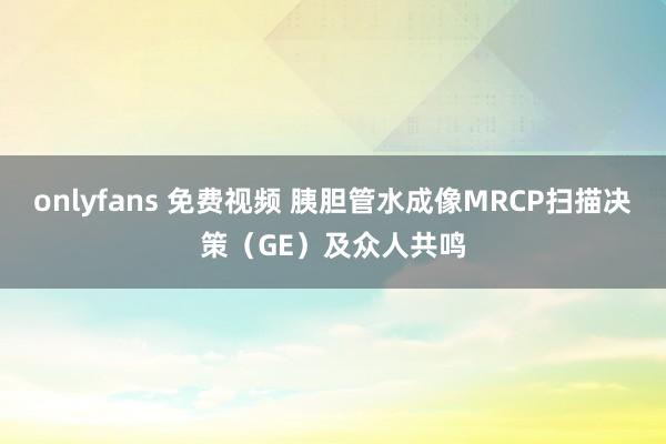 onlyfans 免费视频 胰胆管水成像MRCP扫描决策（GE）及众人共鸣