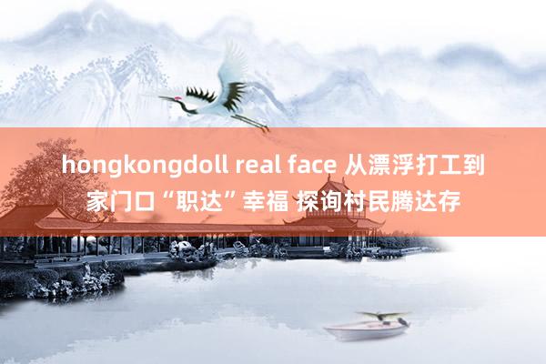 hongkongdoll real face 从漂浮打工到家门口“职达”幸福 探询村民腾达存