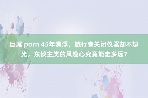 巨屌 porn 45年漂浮，旅行者关闭仪器却不熄光，东谈主类的风趣心究竟能走多远？