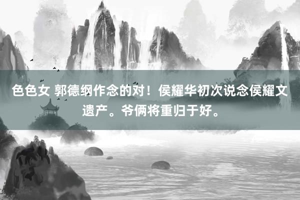 色色女 郭德纲作念的对！侯耀华初次说念侯耀文遗产。爷俩将重归于好。