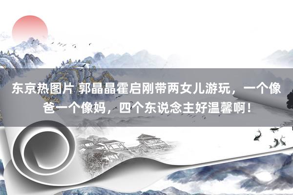 东京热图片 郭晶晶霍启刚带两女儿游玩，一个像爸一个像妈，四个东说念主好温馨啊！