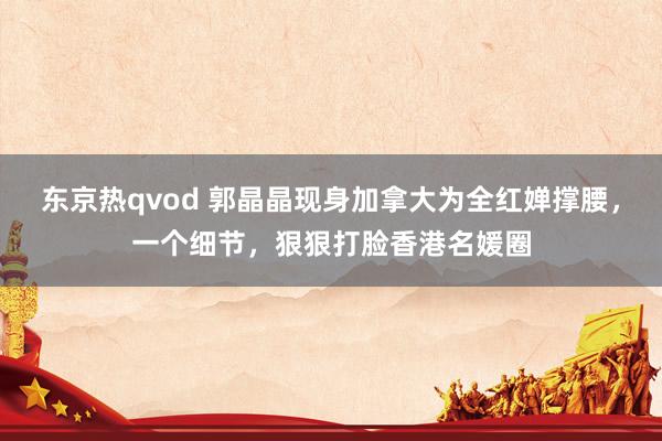 东京热qvod 郭晶晶现身加拿大为全红婵撑腰，一个细节，狠狠打脸香港名媛圈