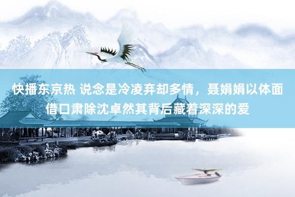 快播东京热 说念是冷凌弃却多情，聂娟娟以体面借口肃除沈卓然其背后藏着深深的爱