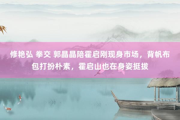 修艳弘 拳交 郭晶晶陪霍启刚现身市场，背帆布包打扮朴素，霍启山也在身姿挺拔