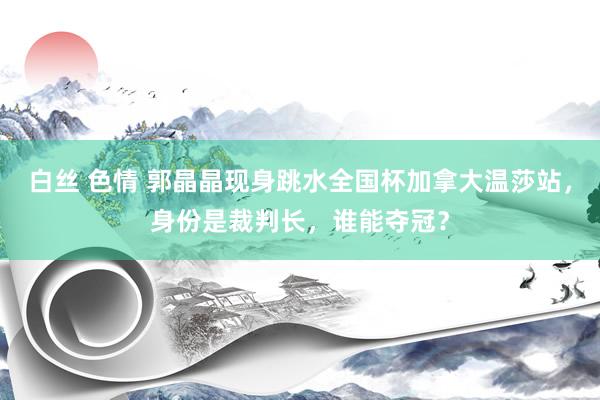 白丝 色情 郭晶晶现身跳水全国杯加拿大温莎站，身份是裁判长，谁能夺冠？