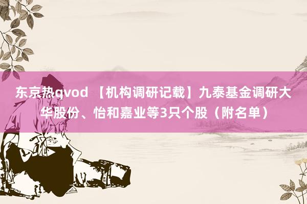 东京热qvod 【机构调研记载】九泰基金调研大华股份、怡和嘉业等3只个股（附名单）