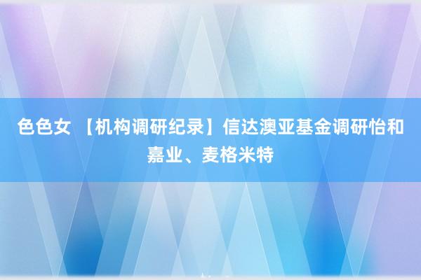 色色女 【机构调研纪录】信达澳亚基金调研怡和嘉业、麦格米特
