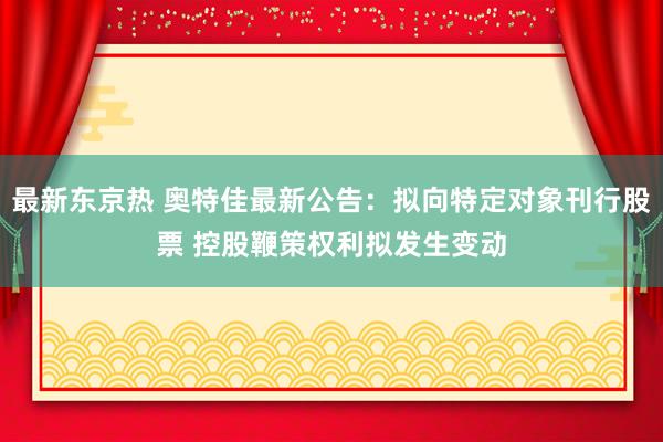最新东京热 奥特佳最新公告：拟向特定对象刊行股票 控股鞭策权利拟发生变动