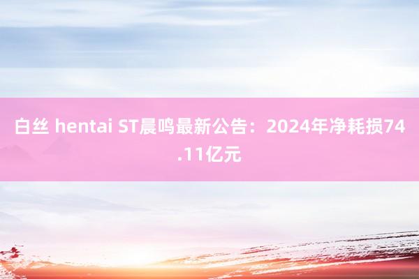 白丝 hentai ST晨鸣最新公告：2024年净耗损74.11亿元