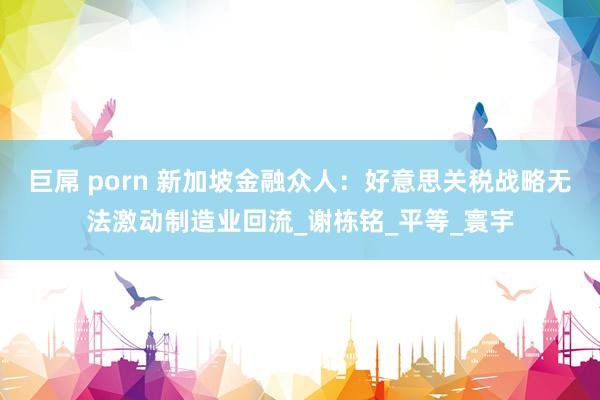 巨屌 porn 新加坡金融众人：好意思关税战略无法激动制造业回流_谢栋铭_平等_寰宇