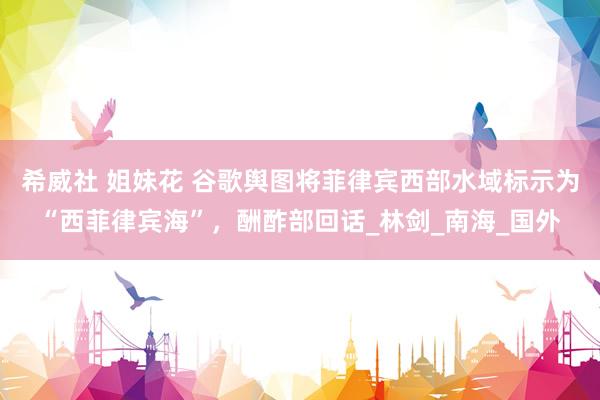 希威社 姐妹花 谷歌舆图将菲律宾西部水域标示为“西菲律宾海”，酬酢部回话_林剑_南海_国外