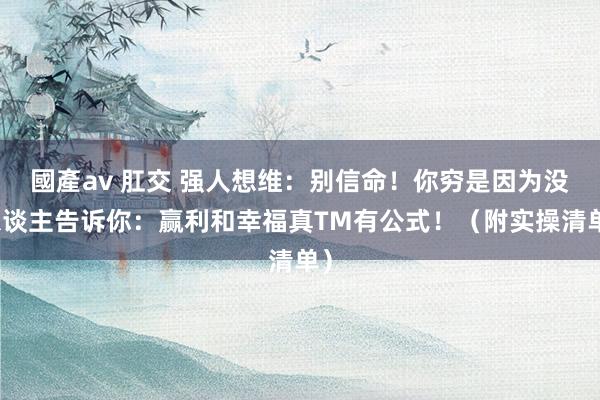 國產av 肛交 强人想维：别信命！你穷是因为没东谈主告诉你：赢利和幸福真TM有公式！（附实操清单）