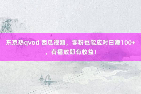 东京热qvod 西瓜视频，零粉也能应对日赚100+，有播放即有收益！