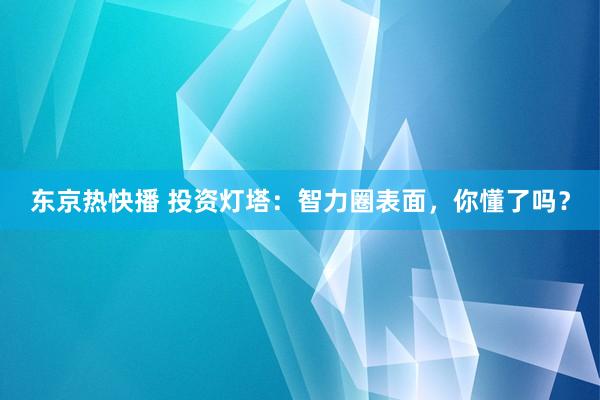 东京热快播 投资灯塔：智力圈表面，你懂了吗？