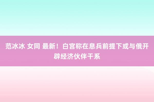 范冰冰 女同 最新！白宫称在息兵前提下或与俄开辟经济伙伴干系