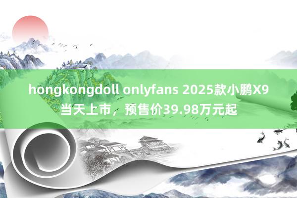 hongkongdoll onlyfans 2025款小鹏X9当天上市，预售价39.98万元起
