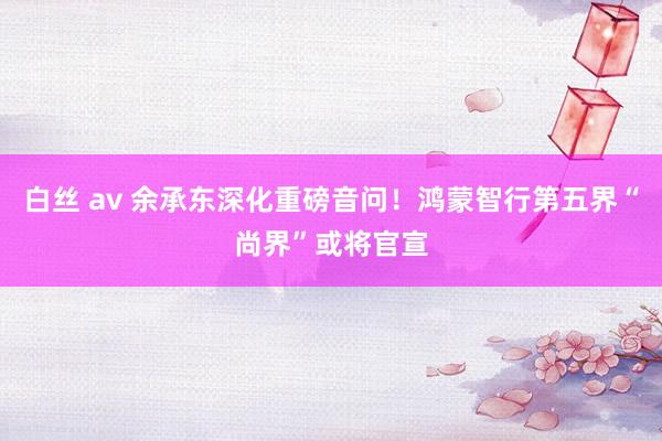 白丝 av 余承东深化重磅音问！鸿蒙智行第五界“尚界”或将官宣
