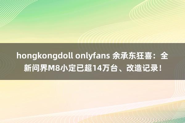 hongkongdoll onlyfans 余承东狂喜：全新问界M8小定已超14万台、改造记录！