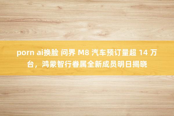 porn ai换脸 问界 M8 汽车预订量超 14 万台，鸿蒙智行眷属全新成员明日揭晓