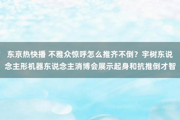 东京热快播 不雅众惊呼怎么推齐不倒？宇树东说念主形机器东说念主消博会展示起身和抗推倒才智