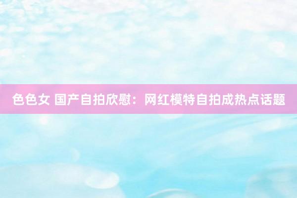 色色女 国产自拍欣慰：网红模特自拍成热点话题
