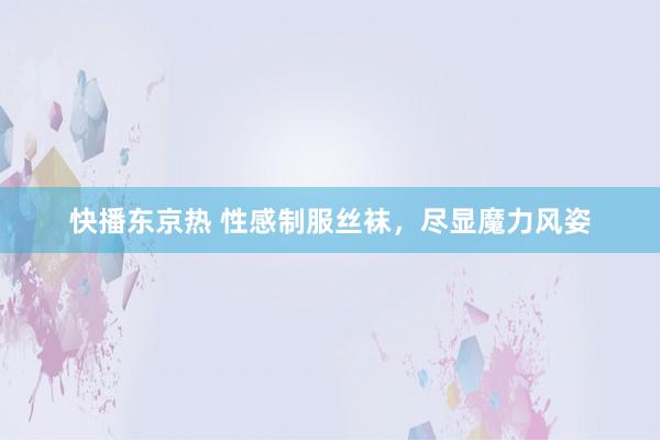 快播东京热 性感制服丝袜，尽显魔力风姿