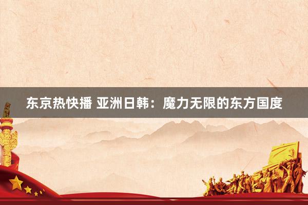 东京热快播 亚洲日韩：魔力无限的东方国度