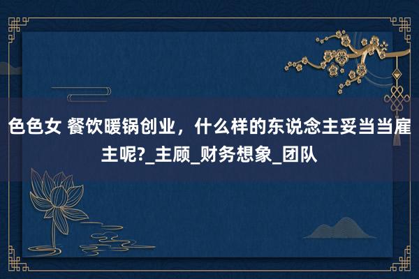 色色女 餐饮暖锅创业，什么样的东说念主妥当当雇主呢?_主顾_财务想象_团队